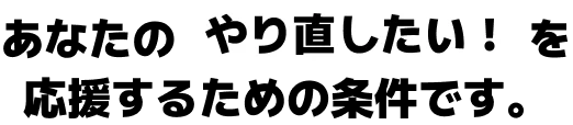 あなたのやり直したい！を応援するための条件です。